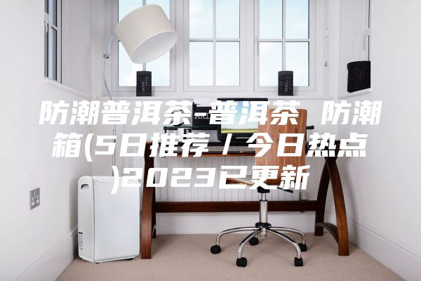 防潮普洱茶-普洱茶 防潮箱(5日推薦／今日熱點(diǎn))2023已更新