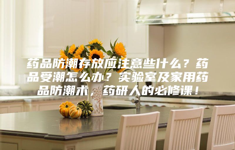 藥品防潮存放應(yīng)注意些什么？藥品受潮怎么辦？實(shí)驗(yàn)室及家用藥品防潮術(shù)，藥研人的必修課！