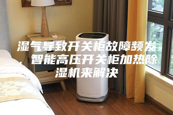 濕氣導(dǎo)致開關(guān)柜故障頻發(fā)，智能高壓開關(guān)柜加熱除濕機(jī)來解決